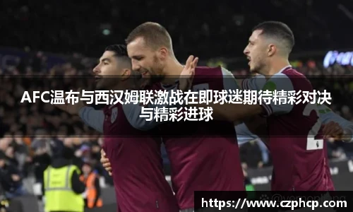 AFC温布与西汉姆联激战在即球迷期待精彩对决与精彩进球